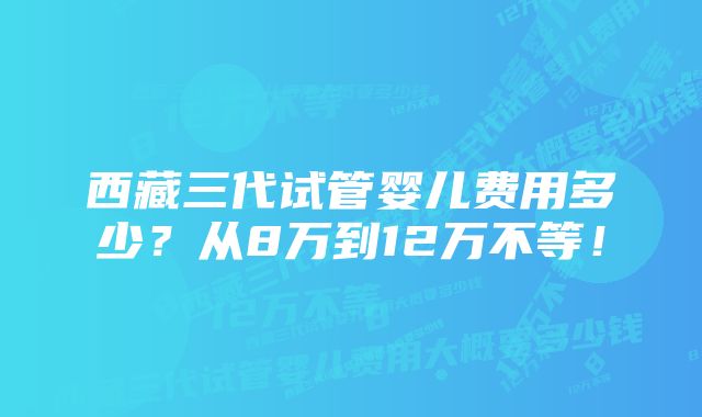 西藏三代试管婴儿费用多少？从8万到12万不等！