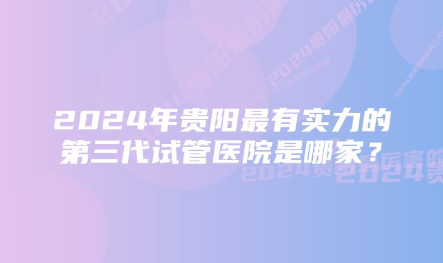 2024年贵阳最有实力的第三代试管医院是哪家？