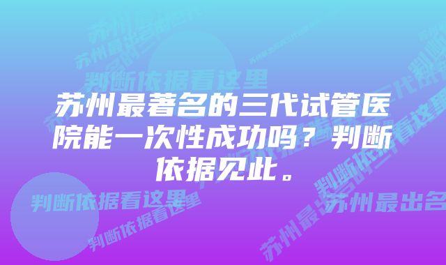 苏州最著名的三代试管医院能一次性成功吗？判断依据见此。