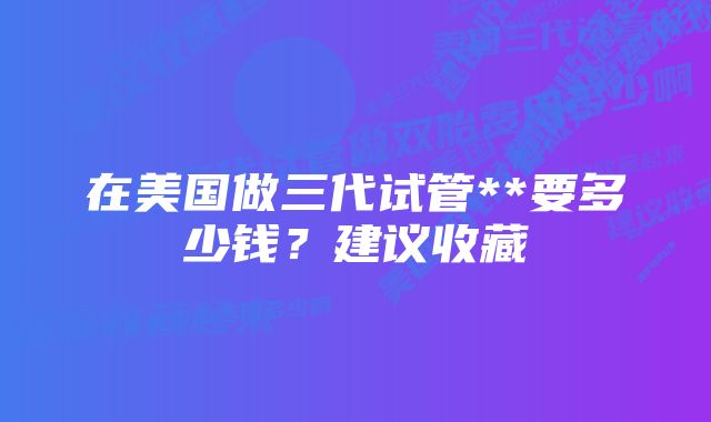 在美国做三代试管**要多少钱？建议收藏