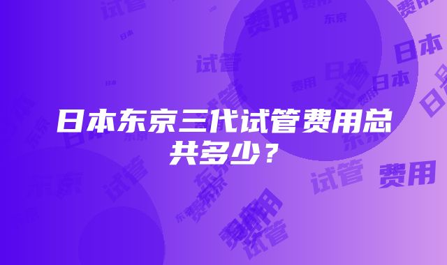 日本东京三代试管费用总共多少？