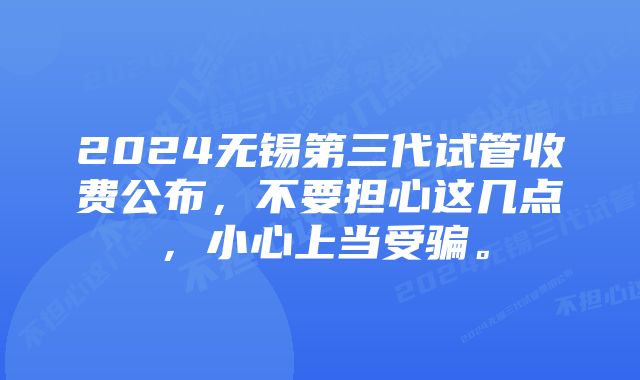 2024无锡第三代试管收费公布，不要担心这几点，小心上当受骗。