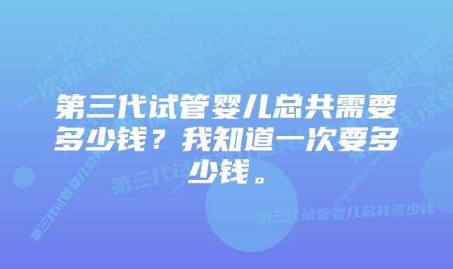 第三代试管婴儿总共需要多少钱？我知道一次要多少钱。