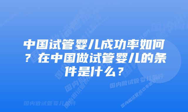 中国试管婴儿成功率如何？在中国做试管婴儿的条件是什么？