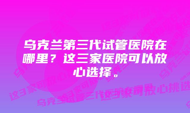 乌克兰第三代试管医院在哪里？这三家医院可以放心选择。