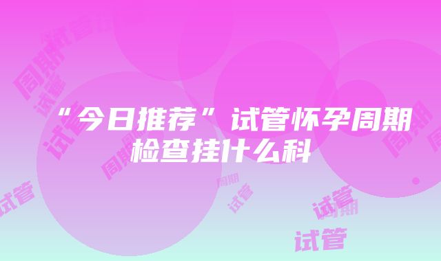 “今日推荐”试管怀孕周期检查挂什么科