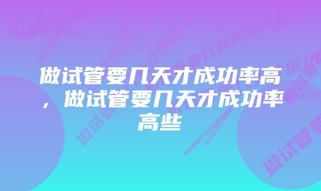 做试管要几天才成功率高，做试管要几天才成功率高些