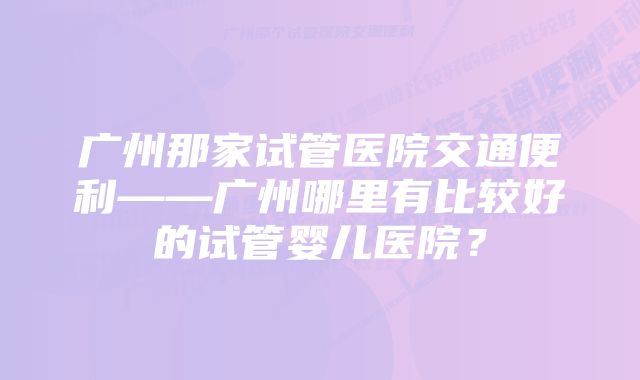 广州那家试管医院交通便利——广州哪里有比较好的试管婴儿医院？