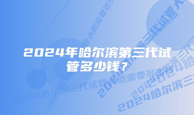 2024年哈尔滨第三代试管多少钱？