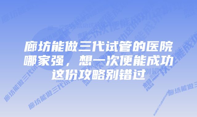 廊坊能做三代试管的医院哪家强，想一次便能成功这份攻略别错过