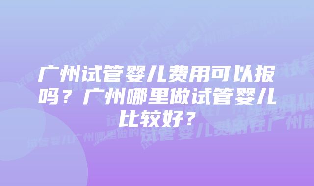 广州试管婴儿费用可以报吗？广州哪里做试管婴儿比较好？