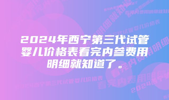 2024年西宁第三代试管婴儿价格表看完内参费用明细就知道了。