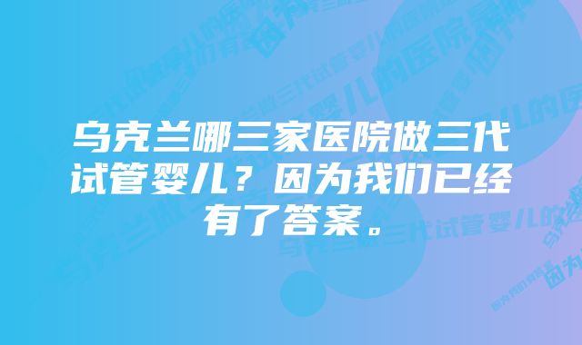 乌克兰哪三家医院做三代试管婴儿？因为我们已经有了答案。