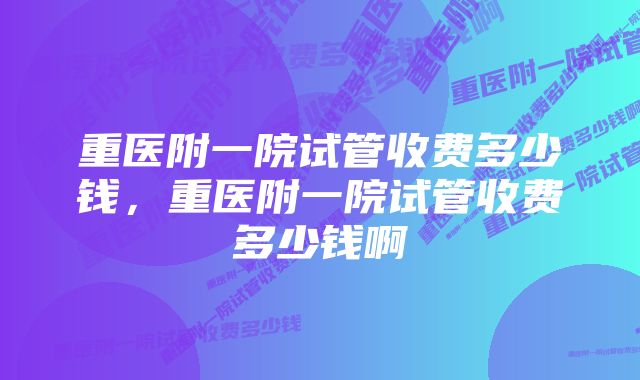 重医附一院试管收费多少钱，重医附一院试管收费多少钱啊