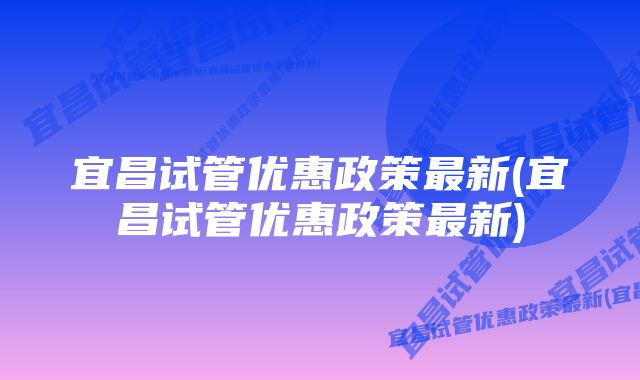 宜昌试管优惠政策最新(宜昌试管优惠政策最新)