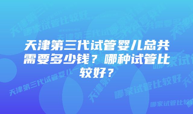 天津第三代试管婴儿总共需要多少钱？哪种试管比较好？