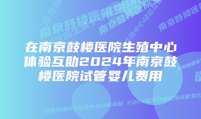 在南京鼓楼医院生殖中心体验互助2024年南京鼓楼医院试管婴儿费用