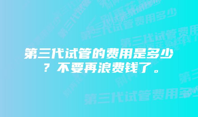 第三代试管的费用是多少？不要再浪费钱了。