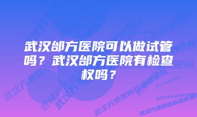 武汉邰方医院可以做试管吗？武汉邰方医院有检查权吗？