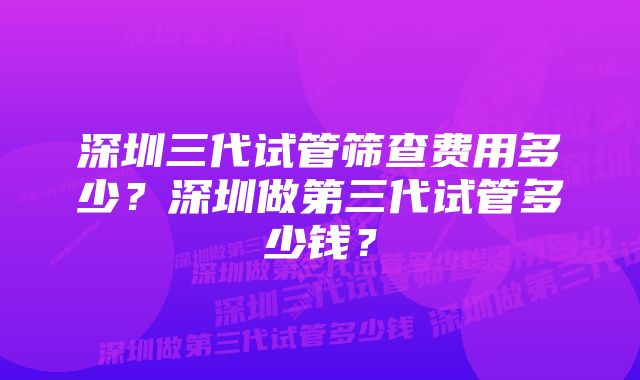 深圳三代试管筛查费用多少？深圳做第三代试管多少钱？