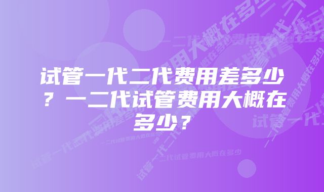 试管一代二代费用差多少？一二代试管费用大概在多少？