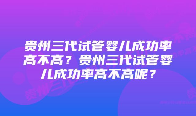 贵州三代试管婴儿成功率高不高？贵州三代试管婴儿成功率高不高呢？