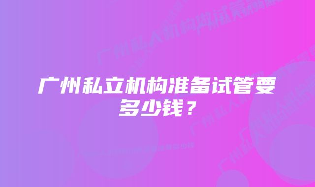 广州私立机构准备试管要多少钱？