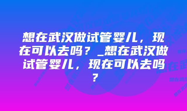 想在武汉做试管婴儿，现在可以去吗？_想在武汉做试管婴儿，现在可以去吗？