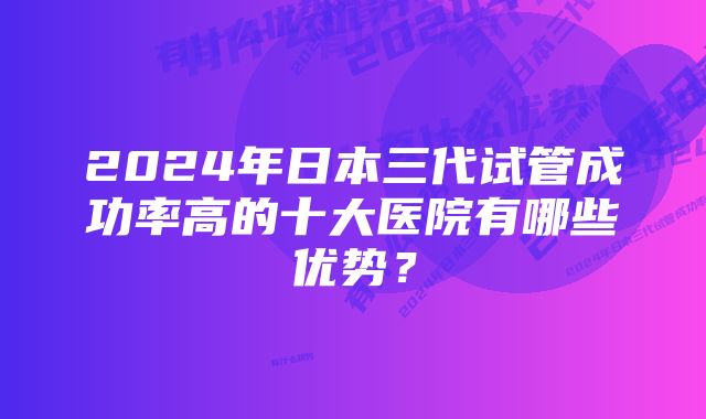 2024年日本三代试管成功率高的十大医院有哪些优势？