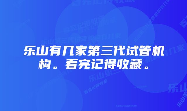 乐山有几家第三代试管机构。看完记得收藏。