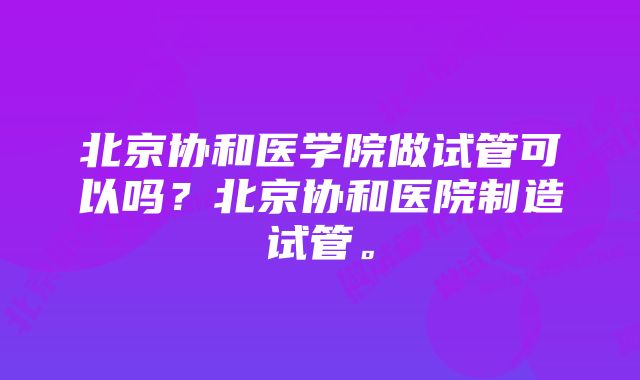 北京协和医学院做试管可以吗？北京协和医院制造试管。