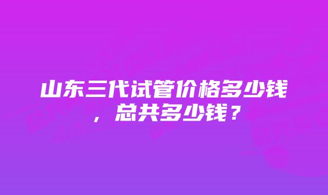 山东三代试管价格多少钱，总共多少钱？