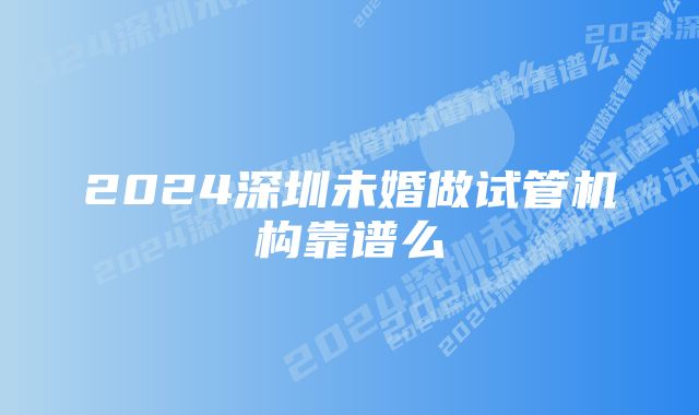 2024深圳未婚做试管机构靠谱么