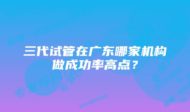 三代试管在广东哪家机构做成功率高点？