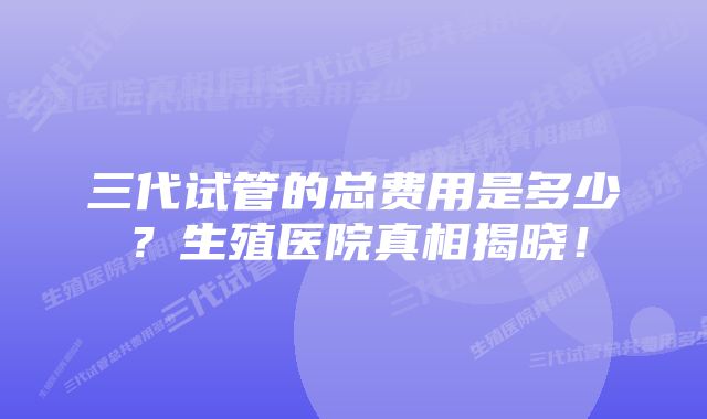 三代试管的总费用是多少？生殖医院真相揭晓！