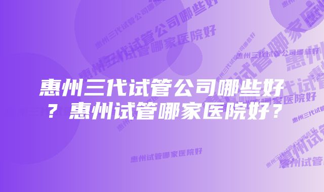 惠州三代试管公司哪些好？惠州试管哪家医院好？