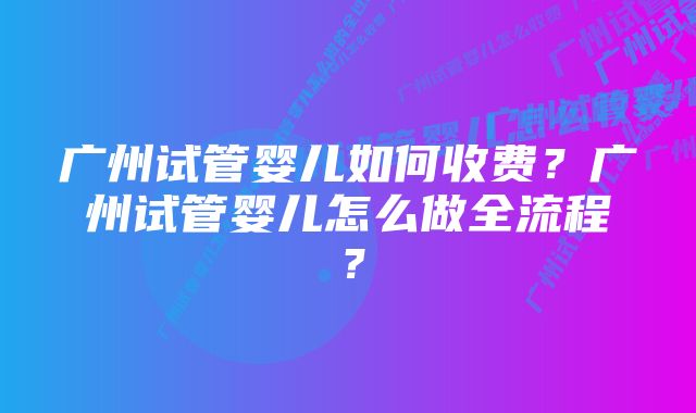 广州试管婴儿如何收费？广州试管婴儿怎么做全流程？