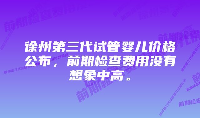 徐州第三代试管婴儿价格公布，前期检查费用没有想象中高。