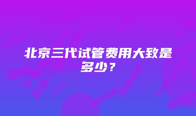 北京三代试管费用大致是多少？