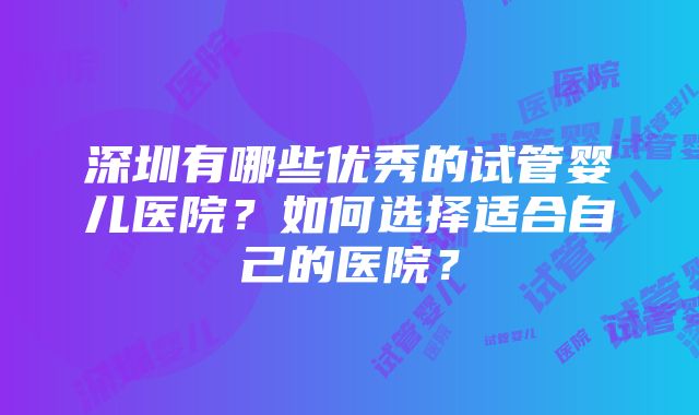 深圳有哪些优秀的试管婴儿医院？如何选择适合自己的医院？