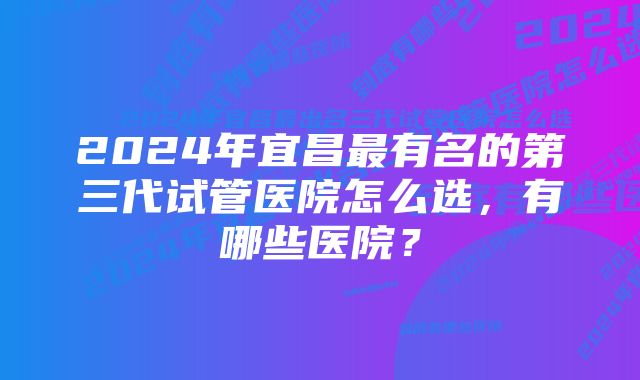 2024年宜昌最有名的第三代试管医院怎么选，有哪些医院？