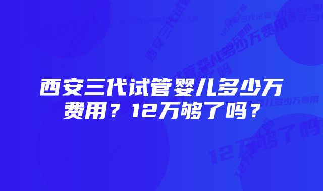 西安三代试管婴儿多少万费用？12万够了吗？