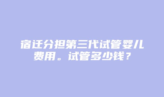 宿迁分担第三代试管婴儿费用。试管多少钱？