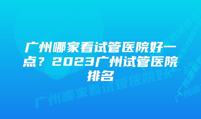 广州哪家看试管医院好一点？2023广州试管医院排名