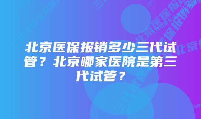 北京医保报销多少三代试管？北京哪家医院是第三代试管？