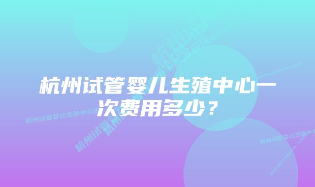 杭州试管婴儿生殖中心一次费用多少？