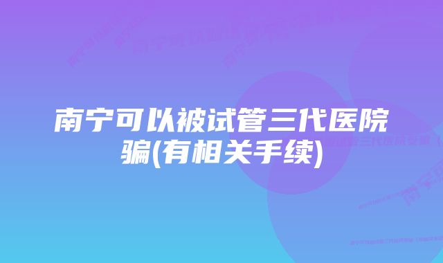 南宁可以被试管三代医院骗(有相关手续)