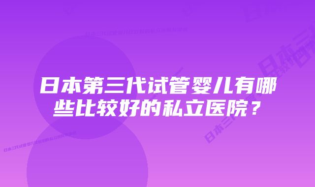 日本第三代试管婴儿有哪些比较好的私立医院？