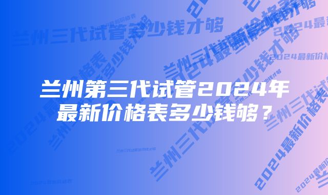 兰州第三代试管2024年最新价格表多少钱够？