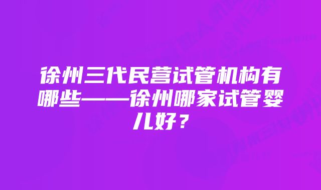 徐州三代民营试管机构有哪些——徐州哪家试管婴儿好？